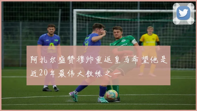 阿扎尔盛赞穆帅重返皇马希望他是近20年最伟大教练之一