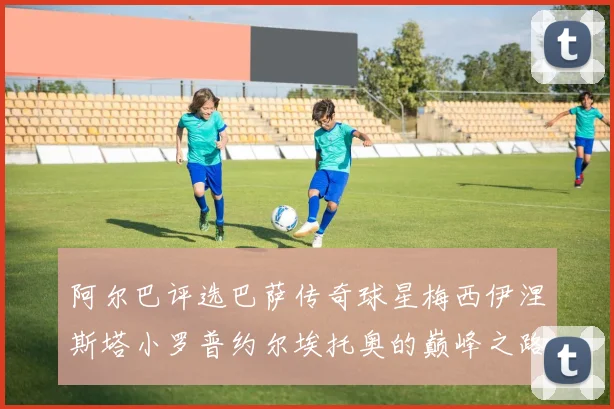 阿尔巴评选巴萨传奇球星梅西伊涅斯塔小罗普约尔埃托奥的巅峰之路