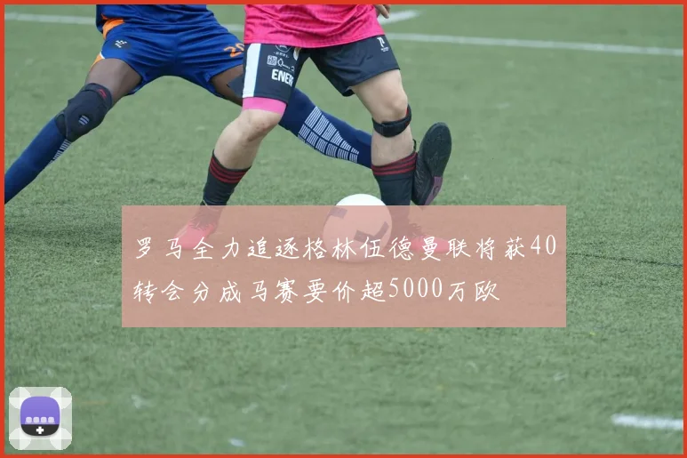 罗马全力追逐格林伍德曼联将获40转会分成马赛要价超5000万欧