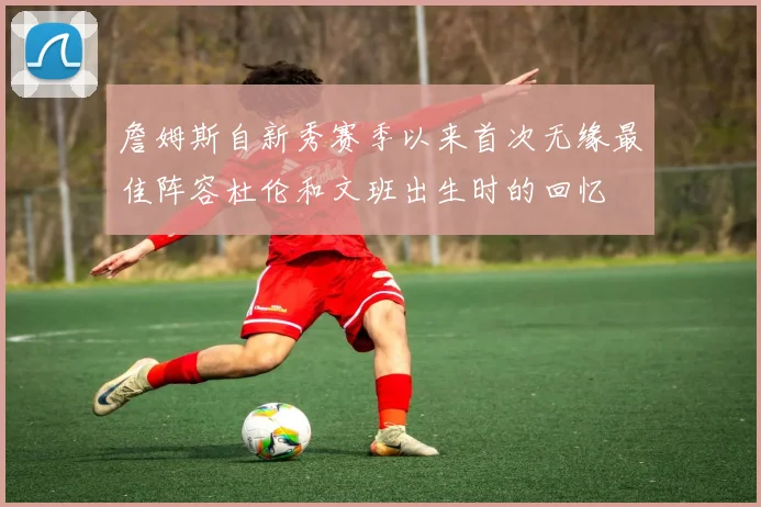 詹姆斯自新秀赛季以来首次无缘最佳阵容杜伦和文班出生时的回忆