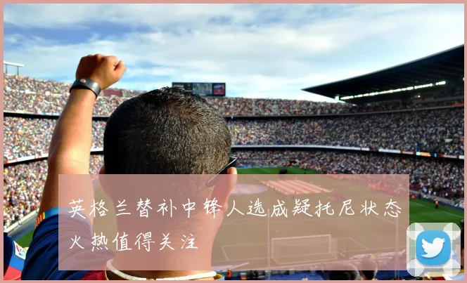 英格兰替补中锋人选成疑托尼状态火热值得关注
