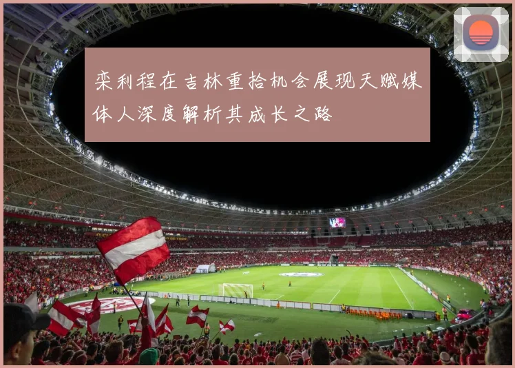 栾利程在吉林重拾机会展现天赋媒体人深度解析其成长之路
