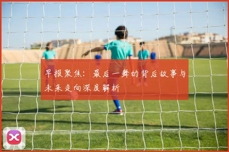 早报聚焦：最后一舞的背后故事与未来走向深度解析