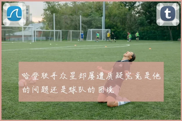 哈登联手众星却屡遭质疑究竟是他的问题还是球队的困境