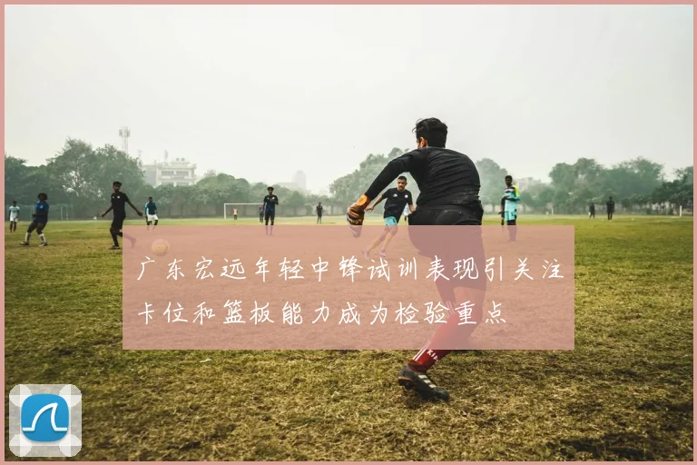 广东宏远年轻中锋试训表现引关注卡位和篮板能力成为检验重点