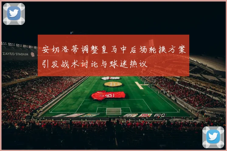 安切洛蒂调整皇马中后场轮换方案引发战术讨论与球迷热议